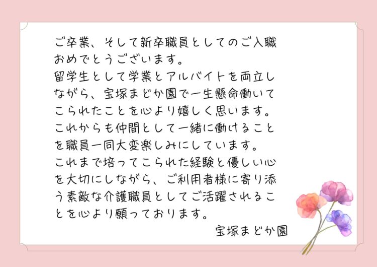 ご卒業、そして新卒職員としてのご入職おめでとうございます。
留学生として学業とアルバイトを両立しながら、宝塚まどか園で一生懸命働いてこられたことを心より嬉しく思います。
これからも仲間として一緒に働けることを職員一同大変楽しみにしています。
これまで培ってこられた経験と優しい心を大切にしながら、ご利用者様に寄り添う素敵な介護職員としてご活躍されることを心より願っております。
宝塚まどか園